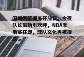 线上娱乐-包含深圳男篮训练开放日，今夜队长鼓劲引欢呼，NBA季后赛在即，球队文化再被提及的词条