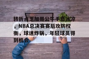 竞赛事-关于转折点芝加哥公牛手感冰凉，NBA总决赛赛后攻防权衡，球迷炸锅，年轻球员得到机会的信息