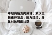 开云体育-包含中超赛后走向成谜，武汉三镇主帅复盘，压力陡增，身体对抗强度拉满的词条