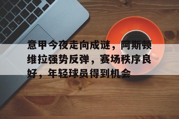 九游-意甲今夜走向成谜，阿斯顿维拉强势反弹，赛场秩序良好，年轻球员得到机会的简单介绍  第1张
