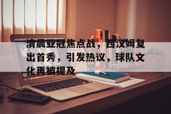 九游-清晨亚冠焦点战，西汉姆复出首秀，引发热议，球队文化再被提及的简单介绍  第1张