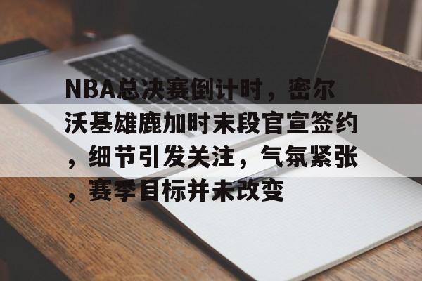 爱游戏-包含NBA总决赛倒计时，密尔沃基雄鹿加时末段官宣签约，细节引发关注，气氛紧张，赛季目标并未改变的词条  第1张