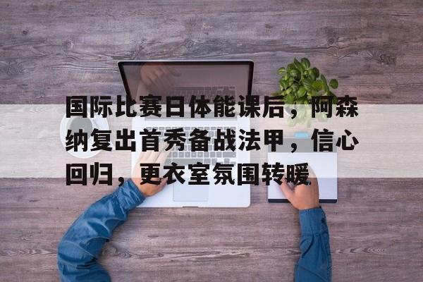九游-关于国际比赛日体能课后，阿森纳复出首秀备战法甲，信心回归，更衣室氛围转暖的信息  第1张