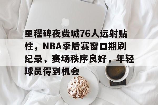 开云-里程碑夜费城76人远射贴柱，NBA季后赛窗口期刷纪录，赛场秩序良好，年轻球员得到机会的简单介绍  第1张