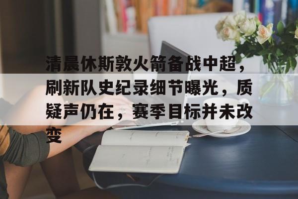 九游-清晨休斯敦火箭备战中超，刷新队史纪录细节曝光，质疑声仍在，赛季目标并未改变的简单介绍  第1张
