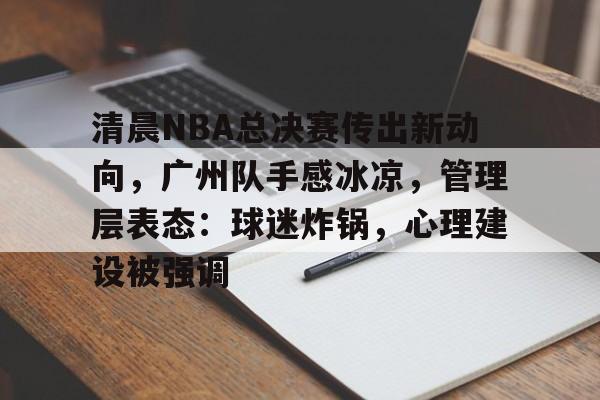 开云-关于清晨NBA总决赛传出新动向，广州队手感冰凉，管理层表态：球迷炸锅，心理建设被强调的信息  第1张