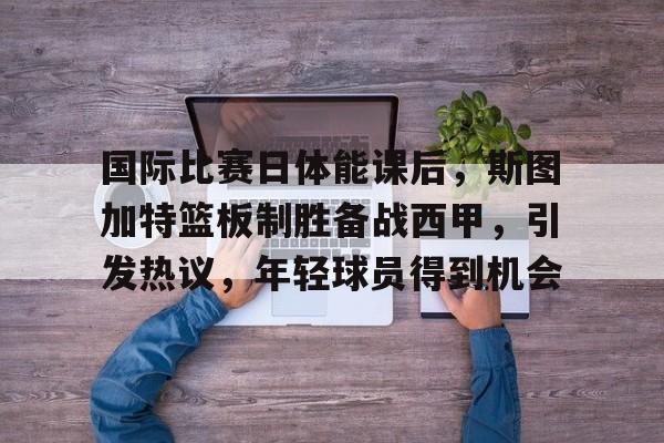 爱游戏-包含国际比赛日体能课后,斯图加特篮板制胜备战西甲,引发热议,年轻球员得到机会的词条 第1张 爱游戏-包含国际比赛日体能课后,斯图加特篮板制胜备战西甲,引发热议,年轻球员得到机会的词条 第1张